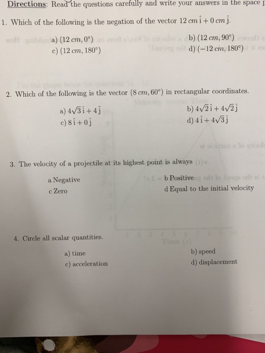 Directions: Read the questions carefully and write your answers in the space 1. Which of the following is the negation of the vector 12 cmi+0 cmj. a) (12 cm,0°) c) (12 cm, 180) b) (12 cm, 90) d) (-12 cm, 1809) 2. Which of the following is the vector (8 cm, 60°) in rectangular coordinates. a) 4 3i+4j c)8i+oj d) 4i+ 4v3j 3. The velocity of a projectile at its highest point is always (o) a Negative c Zero b Positivec d Equal to the initial velocity 4. Circle all scalar quantities. a) time c) acceleration b) speed d) displacement