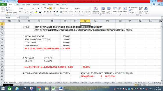 Home nert Page Layout Formulas Data Review View dd-Ins Cut Σ AutoSum ー E ゴWrap Text ta copy ▼ ▲· 逻锂函Merge & Center. $, % , 弼,8 Conditional Format eCell Insert Delete Format Paste B I 프 . 灬 Sort &Find & 2 ClearFe Select Edting Format Painter Formatting, as Table w styles. ▼ ㆆ ▼ Clipboard Font Alignment Number Cells FU61 FN FO FP FQ FR FS FT FU FV FW FX FY FZ GA GF 61 62 63 64 65 1 TRUE COST OF RETAINED EARNINGS IS BASED ON EXISTING COMMON EQUITY COST OF NEW COMMON STOCK IS BASED ON VALUE OF FIRMS SHARE PRICE NET OF FLOTATION COSTS 2 INITIAL INVESTMENT ADD : FLOTATION COST (296) TOTAL COST CASH INFLOW 500000 10000 510000 550000 RATE OF RETURN = (550000/5 10000)-1 = 7.84% 67 68 69 70 71 72 73 74 75 76 3 PO: 22.35 D1-2.45 8-87% f-3.75% ke D1/Po(1-f) +g 2.45/(22.35(1-0.0375))+0.087 20.09% 4 COMPANYS REATI NED EARNINGS BREAK POINT= ADDITION TO RETAINED EARNINGS/WEIGHT OF EQUITY 745000/0.45 = 78 79 s 16,55,556 4HKE CAPM UTILITY, SH beta bond c future INDEX INTL CAP BUD ING PV, FV, ANNUITY DIR cleanYIELD bond stru WACC RESI ex di14 erences: A1310 福 130% 07:49 11-01-2019