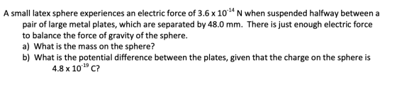 A small latex sphere experiences an electric force of 3.6 x 10-14 N when suspended halfway between a pair of large metal plat