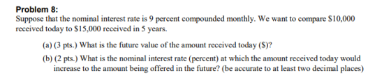 Problem 8: Suppose that the nominal interest rate is 9 percent compounded monthly. We want to compare $10,000 received today to $15,000 received in 5 years. (a) (3 pts.) What is the future value of the amount received today (S)? (b) (2 pts.) What is the nominal interest rate (percent) at which the amount received today would increase to the amount being offered in the future? (be accurate to at least two decimal places)