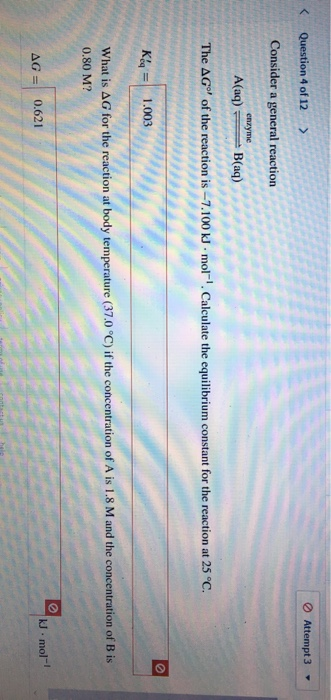 < Question 4 of 12 > Attempt 3 - Consider a general reaction enzyme A(aq) B(aq) The AG® of the reaction is - 7.100 kJ. mol-.