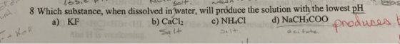 Solt 8 Which substance, when dissolved inwater, will próduce the solution with the lowest pH a) KF b) CaCl Sa 14 d) NaCH COO