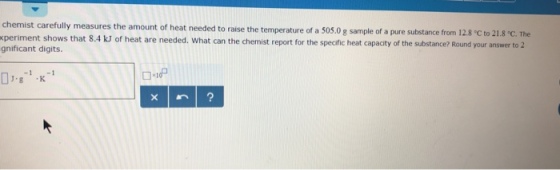 periment shows that 8.4 kJ gnificant digits. mount of heat needed to raise the temperature of a 505.0 g sample of a pure substance from 12.8 C to 21.8 C. The of heat are needed. What can the chemist report for the specific heat capacity of the substance? Round your answer to 2 0.g1
