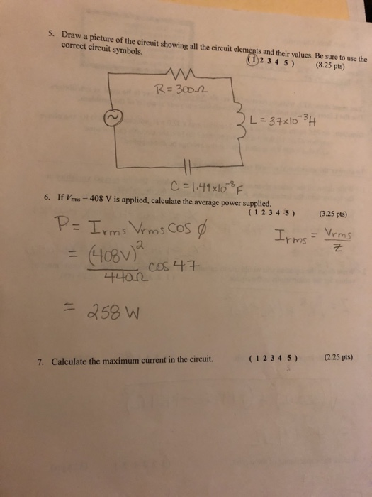 5. Draw a picture of the circuit showing all the circuit elements and their values. Be sure to use the correct circuit symbols. 234 5) (8.25 pts) R 300-2 L-3秋10-3H ro C = 1.41 x10-8F 6. If Vms 408 V is applied, calculate the average power supplied (1234 5) (3.25 pts) rms Vrms CoS 나나on. (1234 5) (2.25 pts) 7. Calculate the maximum current in the circuit.