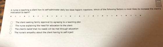 А nurse is teaching a client how to self-administer daily low dose heparin injections which of the following factors is most likely to increase the clients motivation to learn? O The client seeking family approval by agreeing to a teaching plan O The nurse explaining the need for education to the client O The clients belief that his needs will be met through education O The nurses empathy about the client having to self-inject