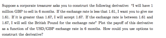 Suppose a corporate treasurer asks you to construct the following derivative: I will have 1 million GBP to sell in 6 months. If the exchange rate is less that 1.61, I want you to give me 1.61. If it is greater than 1.67, I will accept 1.67. If the exchange rate is between 1.61 and 1.67, I will sell the British Pound for the exchange rate Plot the payoff of this derivative as a function of the USD/GBP exchange rate in 6 months. How could you use options to construct the derivative?