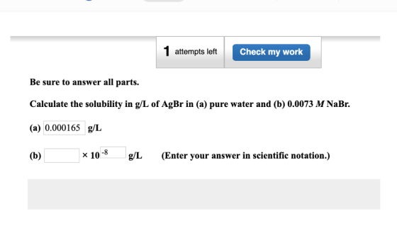 1 attempts left Check my work Be sure to answer all parts. Calculate the solubility in g/L of AgBr in (a) pure water and (b)