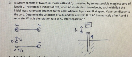 3. A system consists of two equal masses AB and c, connected by an inextensible massless cord of length L. The system is initially at rest, when AB divides into two objects, each withvialf the initial mass. A remains attached to the cord, whereas B pushes off at speed ve perpendicular to the cord. Determine the velocities of A, C, and the centroidG of AC immediately after A and B separate. What is the rotation rate of AC after separation? A 2.