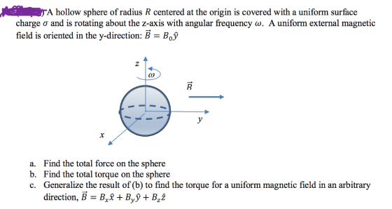 A hollow sphere of radius R centered at the origin is covered with a uniform surface charge σ and is rotating about the z-axis with angular frequency a. A uniform external magnetic field is oriented in the y-direction: B- BoV a. b. c. Find the total force on the sphere Find the total torque on the sphere Generalize the result of (b) to find the torque for a uniform magnetic field in an arbitrary direction, B - Bt +B,y+B,2