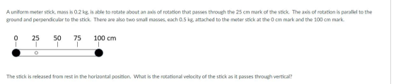 A uniform meter stick, mass is 0.2 kg, is able to rotate about an axis of rotation that passes through the 25 cm mark of the