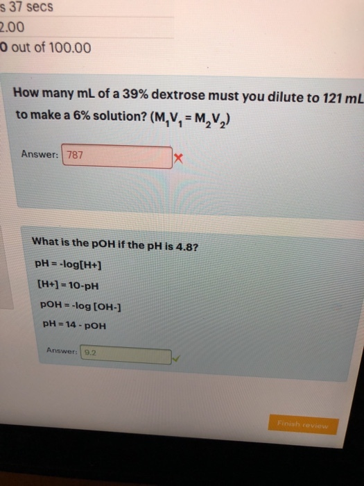 s 37 secs .00 O out of 100.00 How many mL of a 39% dextrose must you dilute to 121 mL to make a 6% solution? (MlV,-M,V2) Answer: 787 What is the pOH if the pH is 4.8? [H+1-10-pH pOH--log [OH-1 pH-14-pOH Answer: 9.2 Finish review