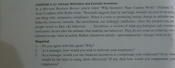 EXERCISE 1-11 Intrinsic Motivation and Extrinsic Incentives In a Harvard Business Review article titled Why Incentive Plans Cannot Work. (Volume 71, Issue 5) author Alfie Kohn wrote: Research suggests that, by and large, rewards succeed at securing one thing only: temporary compliance. When it comes to producing lasting change in attitudes and behavior, however, rewards, like punishment, are strikingly ineffective. Once the rewards run out, people revert to their old behaviors... . Incentives, a version of what psychologists call extrinsic motivators, do not alter the attitudes that underlie our behaviors. They do not create an enduring com mitment to any value or action. Rather, incentives merely-and temporarily-change what we do. Required: 1. Do you agree with this quote? Why? 2. As a manager, how would you seek to motivate your employees? 3. As a manager, would you use financial incentives to compensate your employees? If so, what would be the keys to using them effectively? If not, then how would you compensate you employees?