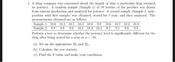 1. A drug company was concerned about the length of time a particular drug retained its potency. A random sample (Sample1 of 10 bottles of the product was drawn from current production and analyzed for potency, A second sample (Sample 2, inde- pendent with first sample) was obtained, stored for year, and then analyzed. The measurements obtained are as follows: Sample 1 10.6 10.2 10.5 10.3 10.8 9.8 10.6 10.7 10.2 10.0 9.9 9.8 9,6 10. 10.2 10 9.7 9.5 9.6 9.8 aln Perform a test to determine whether the potency level is significantly different for the drug after being stored for a year at a-.05 (a) Set up the appropriate Ho and Ha (b) Caleulate the test statistic. (c) Find the P-value and make your conclusion