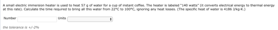 A small electric immersion heater is used to heat 57 g of water for a cup of instant coffee. The heater is labeled 140 watts (it converts electrical energy to thermal energy at this rate). Calculate the time required to bring all this water from 22°C to 100°C, ignoring any heat losses. (The specific heat of water is 4186 J/kg-K.) Number Units the tolerance is +/-2%
