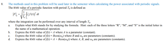 8. The methods used in this problem will be used later in the semester when calculating the power associated with periodic signals The RMS value of a periodic function with period To is defined as where the integration can be performed over any interval of length To Explain what RMS stands for by studying the formula. Hint: each of the three letters R”, “M, and S is the initial letter in the name of a mathematical operation. b. Express the RMS value of At)-A where A is a parameter (constant). c. Express the RMS value of f(t) Bcos(o) where B and are parameters (constants). d. Express the RMS value of At)-A+Bcos(owhere A, B, and o are parameters (constants).