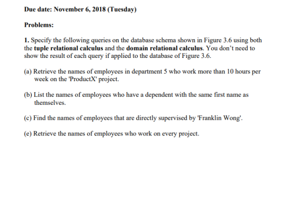 Due date: November 6, 2018 (Tuesday) Problems: 1. Specify the following queries on the database schema shown in Figure 3.6 using both the tuple relational calculus and the domain relational calculus. You dont need to show the result of each query if applied to the database of Figure 3.6. (a) Retrieve the names of employees in department 5 who work more than 10 hours per week on the ProductX project (b) List the names of employees who have a dependent with the same first name as themselves (c) Find the names of employees that are directly supervised by Franklin Wong (e) Retrieve the names of employees who work on every project.
