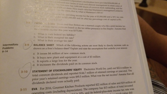 isoiy Corporations stockholders have provided $34,000,000 of es uchased new issues of stock and allowed management to retain some of he fum now has 2,000,000 shares of common stock outstanding, and the of $28 per share. How much value has Mastersons management added to ee the years, that is, what is Mastersons MVA? t:m, has operating income for the year of $3,500,000 and a 36% tax rate oito! is S20,000,000 and its after-tax percentage cost of capital is 8%. 3-8 rERsOsL ES Sassan and Stan Britton are a married couple who file a joint income tax where the tas rates are based on the tax tables presented in the chapter. Assume that their taxabie income this year was $375,000 a. What is their federal tax liability? b. What is their marginal tax rate? c. What is their average tax rate? Intermediate 3-9BALANCE SHEET Which of the following actions are most likely to directly increase cash as Problems 9-14 shown on a firms balance sheet? Explain and state the assumptions that underlie your answer. a. It issues $4 million of new common stock. b. It buys new plant and equipment at a cost of $3 million. c. It reports a large loss for the year. d. It increases the dividends paid on its common stock. total common dividends and reported $144.7 million of retained earnings at year-end. The prior years retained earnings were $95.5 million. What was the net income? Assume that all dividends declared were actually paid. 3-10 STATEMENT OF STOCKHOLDERS EQUITY Electronics World Inc. paid out $22.4 million in EVA nrerating costs (including depreciation). The company has $15 million of total invested For 2016, Gourmet Kitchen Products reported $22 million of sales and $19 million of tal is 10%, and its federal-plus-state income tax rate was 3-11 ch yalue did