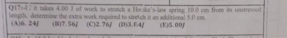 Q17:-1 . it takes 4.00 J of work to stretch a Hokes-law spring 100 cm fro m its unstressed length, determine the extra work required to stretch it an additional 5.0 cm. (A)6. 24) (B)7.56j (0)2.761 (D)3.84) (E)5.00