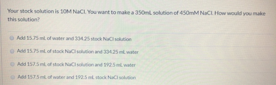 Your stock solution is 10M NaCl. You want to make a 350mL solution of 450mm NaCl. How would you make this solution? Add 15.75