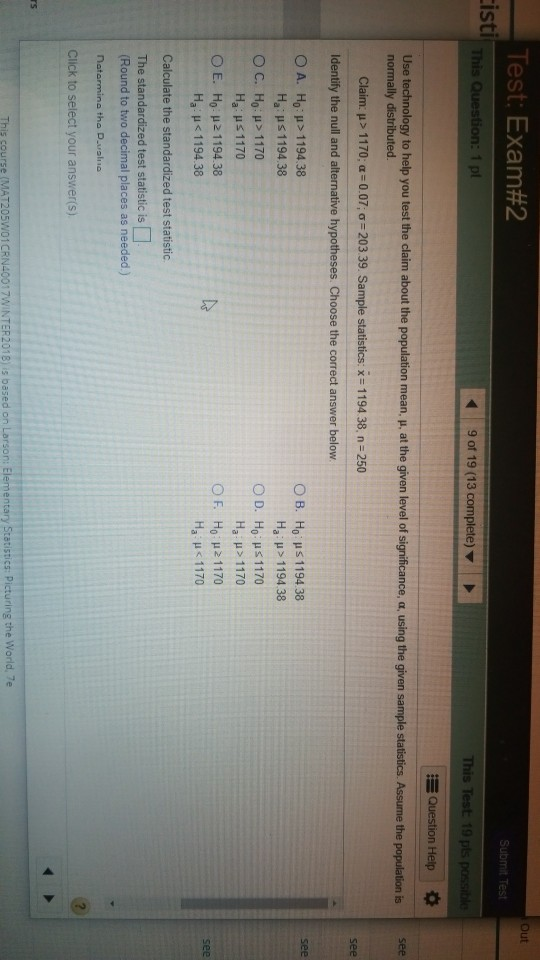 Test: Exam#2 Out Submit Test isti This Question: 1 pt 9 of 19 (13 complete) This Test 19 pls p E Question Help Use technology to help you test the claim about the population mean, u, at the given level of normally distributed. Claim: μ > 11 70: α:0.07; σ 203 39. Sample statistics: x. 1194 38, n-250 Identify the null and alternative hypotheses. Choose the correct answer below O A. Ho:H> 1194.38 Ha Hs 119438 O B. Hous!19438 Ha : μ > 1194 38 O C. Ho:H> 1170 Ha: μ 1170 Ο E. HUR 1 194.38 Ha H<1194.38 Ha H> 1170 Hope!170 Ha : μ < 1170 OF see Calculate the standardized test statistic. The standardized test statistic is Round to two decimal places as needed) nato tho D Click to select your answer(s) s course (MAT205W01CRN4001 17WINTER2018) is based on Larson: Elemen stics Picturing the World, 7e