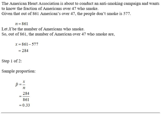 The American Heart Association is about to conduct an anti-smoking campaign and wants to know the fraction of Americans over 47 who smoke. Given that out of 861 Americans over 47, the people dont smoke is 577 n 861 Let Xbe the number of Americans who smoke So, out of 861, the number of American over 47 who smoke are, x= 861-577 = 284 Step 1 of 2: Sample proportion: 284 861 0.33