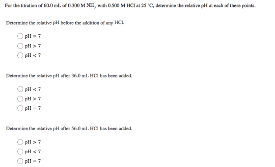 For the titration of 60.0 mL of 0.300 M NH3 with 0.500 M HCl at 25 °C, determine the relative pH at each of these points Dete