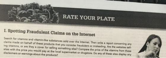 RATE YOUR PLATE I. Spotting Fraudulent Claims on the Internet Search for vitamins and vitamin-like substances sold over the Internet. Then write a report concerning any claims made on behalf of these products that you consider fraudulent or misleading, Are the websites sell- ing vitamins, or are they a cover for selling something else? Compare the price of the vitamins from these sites with the price you would pay at the local supermarket or drugstore. Do any of these sites display any disclaimers or warnings about the products?