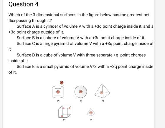 Question 4 Which of the 3-dimensional surfaces in the figure below has the greatest net flux passing through it? Surface A is a cylinder of volume V with a +3q point charge inside it, and a +3q point charge outside of it. Surface B is a sphere of volume V with a +3q point charge inside of it. Surface C is a large pyramid of volume V with a +3q point charge inside of Surface D is a cube of volume V with three separate +q point charges Surface E is a small pyramid of volume V/3 with a +3q point charge inside inside of it of it. 3q 3q 3q