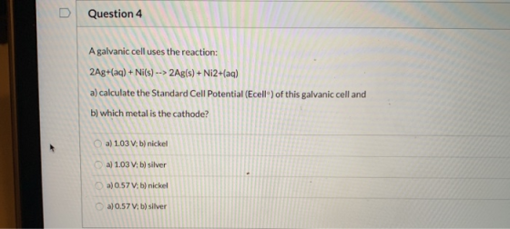 Question 4 A galvanic cell uses the reaction: 2Ag+(aq) + Ni(s) --> 2Ag(s) + Ni2+(aq) a) calculate the Standard Cell Potential