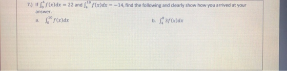 7.) If S*f(x)dx = 22 and S, f(x)dx = -14, find the following and clearly show how you arrived at your a. Sº f(x)dx b. 838(x)d