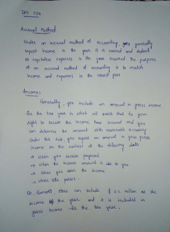 Tes 538 Accutal Method Undex an aecual mhod o accourtne, you qurdua ot capitalige expenses in the yeat inumed. The puspose Income and expenses in the covedt yest Under on a upoxt income in the yeas ib i eaaned al deducb 諾 eaune The pu pose ot an accaual roethod f aeountings to match sncome eneall ou include an amount in aross income o the tor yeat in ohch all event that fy your aight bo Receive the income haye occuwed and yoy he amount aith reaosonable a ccumad an omourt ut un you gyoss dalvs income ơn the earliest c+ 长し-6llowing dah. wher the. income amount → lohen tou aan te income →aken title passes ae to qoc ormell, sthre can include 22 oillion as the So, in come b 22 million a亼 the the year andit is incuded in tox yeor. oss income bi the tox year