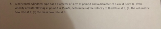 5. A horizontal cylindrical pipe has a diameter of 3 cm at point A and a diameter of 6 cm at point B. If the velocity of water flowing at point A is 15 m/s, determine (a) the velocity of fluid flow at B, (b) the volumetric flow rate at A, (c) the mass flow rate at B