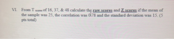 VI. From T scores of 16,37. & 48 calculate the raw scores and Z scores if the mean of the sample was 25, the correlation was