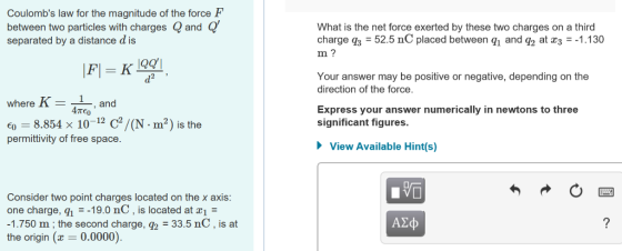Coulombs law for the magnitude of the force F between two particles with charges Q and Q separated by a distance d is What is the net force exerted by these two charges on a third charge q3 52.5 nC placed between q and q2 at c31.130 m? Your answer may be positive or negative, depending on the direction of the force where K - and Express your answer numerically in newtons to three significant figures. 60-8854 × 10-12 c2/(N·m2) is the permittivity of free space View Available Hint(s) Consider two point charges located on the x axis one charge, q19.0 nC, is located at 1- 1.750 m;the second charge, 92 33.5 nC, is at the origin ( 0.0000) A2o