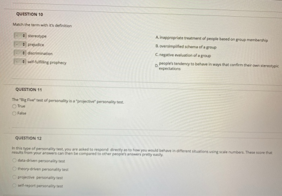 QUESTION 10 Match the term with its definition • stereotype • prejudice discrimination A inappropriate treatment of people b