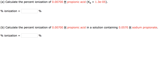 (a) Calculate the percent ionization of 0.00700 M propionic acid (Ka = 1.3e-05). % ionization = % (b) Calculate the percent i