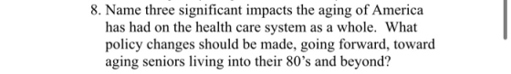 8. Name three significant impacts the aging of America has had on the health care system as a whole. What policy changes shou