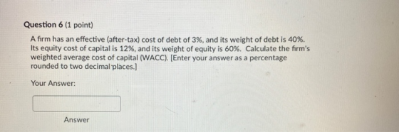 Question 6 (1 point) A firm has an effective (after-tax) cost of debt of 3%, and its weight of debt is 40%. Its equity cost o
