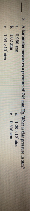 2. A barometer measures a pressure of 745 mm Hg. What is this pressure in atm? 0.980 atm d. 1.00 x 10 atm a. b. 1.02 atm 0.55