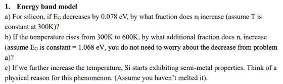 1. Energy band model a) For silicon, if Eg decreases by 0.078 eV, by what fraction does ni increase (assume T is constant at 300K)? b) If the temperature rises from 300K to 600K, by what additional fraction does n, increase (assume Eg is constant 1.068 eV, you do not need to worry about the decrease from problem a)? c) If we further increase the temperature, Si starts exhibiting semi-metal properties. Think ofa physical reason for this phenomenon. (Assume you havent melted it).