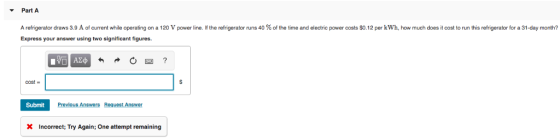 PartA A refrigerator draws 3.9 A of current while operating on a 120 V power line. If the refrigerator runs 40% of the time and electric power costs $0.12 per kWh, how much does it cost to run this refrigerator for a 31-day month? Express your answer using two significant figures. cost- Prevlous Answers Request Answe Submit X Incorrect; Try Again; One attempt remaining