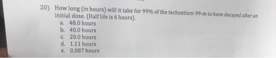How long (in hours) will it take for 99% ofthe technetium 99-m to have decayed after an initial dose. (Half life is 6 hours). 20) a. 48.0 hours b. 40.0 hours c. 20.0 hours d. 1.11 hours e. 0.087 hours