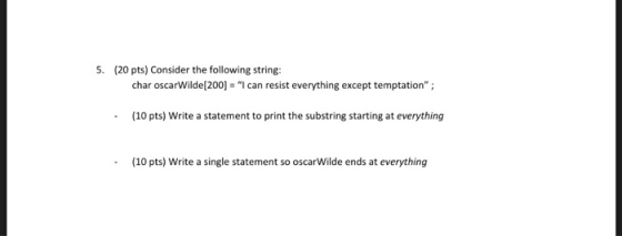 5. (20 pts) Consider the following string: char oscarwilde[200] = I can resist everything except temptation ; (10 pts) Write a statement to print the substring starting at everything (10 pts) Write a single statement so oscarWilde ends at everything