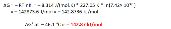 AG = - RTINK = -8.314 J/(mol.K) * 227.05 K * In(7.42x 1032 ) = - 142873.6 J/mol = – 142.8736 kJ/mol AGºat – 46.1 °C is - 142.
