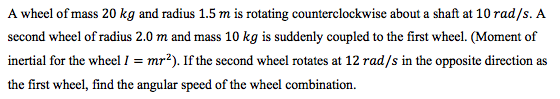 A wheel of mass 20 kg and radius 1.5 m is rotating counterclockwise about a shaft at 10 rad/s. A second wheel of radius 2.0 m
