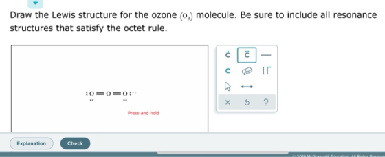 Draw the Lewis structure for the ozone (03) molecule. Be sure to include all resonance structures that satisfy the octet rule