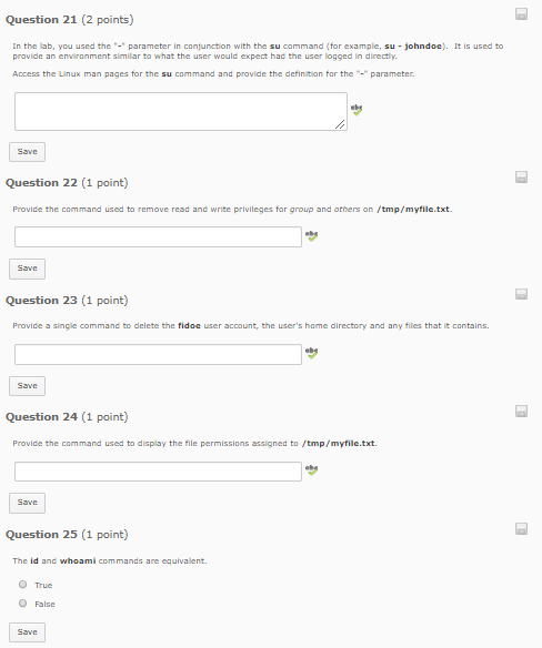 Question 21 (2 points) In the lab, you used the parameter in conjunction with the su command (for example, su -johndoc). It is used to provide an enviranment similar to what the user would expect had the user logged in directly Access the Linux man pages for the su command and provide the definition for the-parameter Question 22 (1 point) Provide the command used to remove read and write privileges for group and others on /tmp/myfile.txt Question 23 (1 point) Provide a single command to delete the fidoc user account, the users hame directory and any files that it contains in Question 24 (1 point) Question 25 (1 point) The id and whoami commands are equivalent. O True O False