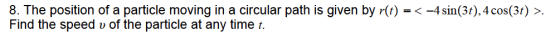 8. The position of a particle moving in a circular path is given by r(t) =< -4 sin(3t), 4 cos(3t) >. Find the speed v of the