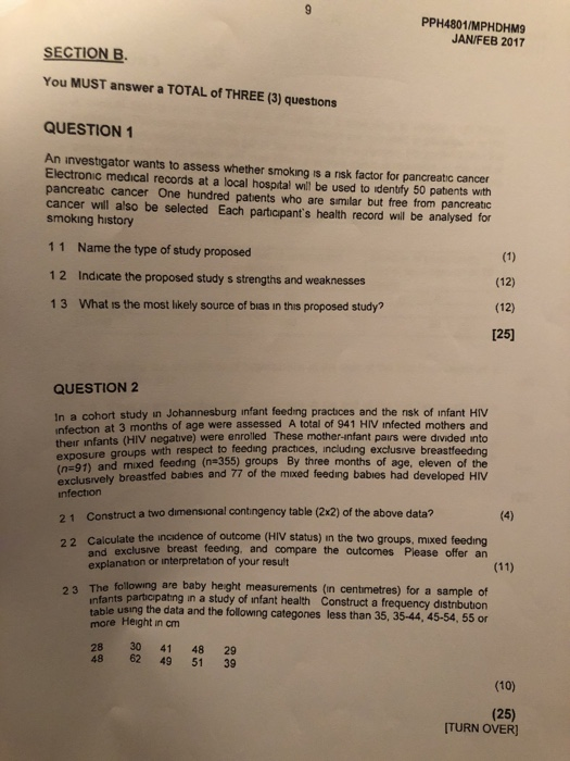 PPH4801/MPHDHM9 JAN/FEB 2017 SECTION B. You MUST answer a TOTAL of THREE (3) questons QUESTION 1 An investigator wants to assess whether smoking is a nsk factor for pancreatic cancer Electronic medical records at a local hospital will be used to identfy 50 patents with pancreatic cancer One hundred patients who are similar but free from pancreatic cancer will also be selected Each particapants health record will be analysed for smoking history 11 Name the type of study proposed 12 Indicate the proposed study s strengths and weaknesses 13 What is the most likely source of bias in this proposed study? (12) (12) 125) QUESTION 2 In a cohort study in Johannesburg infant feeding practices and the nsk of infant HIV infection at 3 months of age were assessed A total of 941 HIV infected mothers and their infants (HIV negative) were enrolled These mother-infant pairs were divided into exposure groups with respect to feeding practices, including exclusive breastfeeding (ne91) and mixed feeding (n 355) groups By three months of age, eleven of the exclusıvely breastfed babies and 77 of the moxed feeding babies had developed HIV nfection 21 Construct a two dimensional contingency table (2x2) of the above data? 22 Calculate the incidence of outcome (HIV status) in the two groups, mixed feedıng and exclusive breast feeding. and compare the outcomes Please offer an explanation or interpretation of your result owing are baby heght measurements (in centimetres) for a sample of s participating in a study of infant health Construct a frequency distnbution nfant more Height in cm 28 30 41 48 29 ble using the data and the following categones less than 35, 35-44, 45-54, 55 or 48 62 49 51 39 (10) (25) ITURN OVER