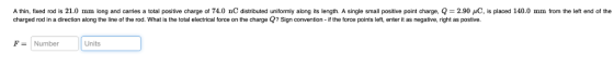 A thin fixed rod is 21.0 mm long and carries a total positive charge of 74.0 nC distributed uniformly along its length. A single small positive point charge 2.90 μC is placed 140.0 mm from the left end of the charged rod in a direction along the line of the rod. What is the total electrical force on the charge Q? Sign convention - if the force points left, enter it as negative, right as postive. F-Number | | Units